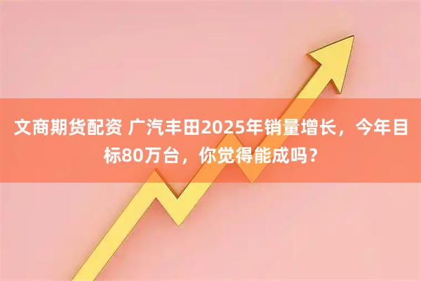 文商期货配资 广汽丰田2025年销量增长，今年目标80万台，你觉得能成吗？