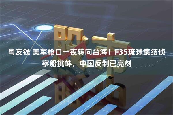 粤友钱 美军枪口一夜转向台海！F35琉球集结侦察船挑衅，中国反制已亮剑