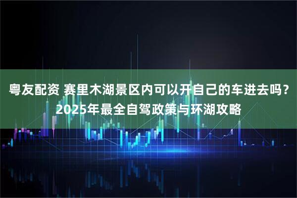 粤友配资 赛里木湖景区内可以开自己的车进去吗？2025年最全自驾政策与环湖攻略
