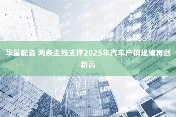 华星配资 两条主线支撑2025年汽车产销规模再创新高