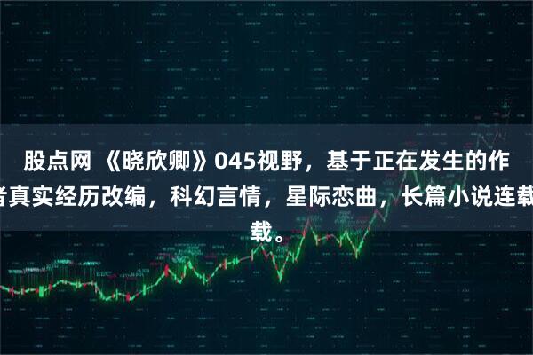 股点网 《晓欣卿》045视野，基于正在发生的作者真实经历改编，科幻言情，星际恋曲，长篇小说连载。