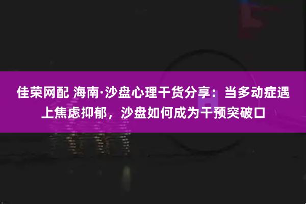 佳荣网配 海南·沙盘心理干货分享：当多动症遇上焦虑抑郁，沙盘如何成为干预突破口