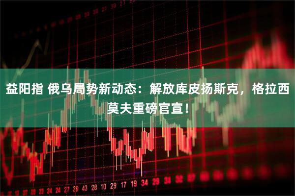 益阳指 俄乌局势新动态：解放库皮扬斯克，格拉西莫夫重磅官宣！