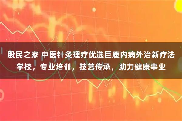 股民之家 中医针灸理疗优选巨鹿内病外治新疗法学校，专业培训，技艺传承，助力健康事业