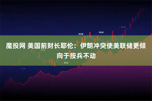 魔投网 美国前财长耶伦：伊朗冲突使美联储更倾向于按兵不动