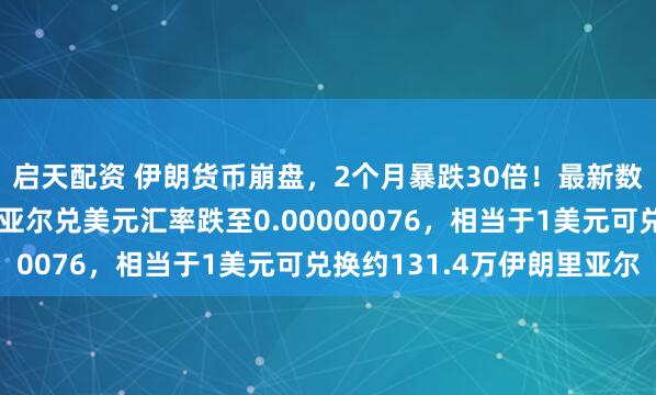 启天配资 伊朗货币崩盘，2个月暴跌30倍！最新数据显示，当前伊朗里亚尔兑美元汇率跌至0.00000076，相当于1美元可兑换约131.4万伊朗里亚尔