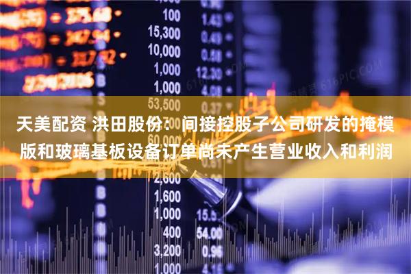 天美配资 洪田股份：间接控股子公司研发的掩模版和玻璃基板设备订单尚未产生营业收入和利润