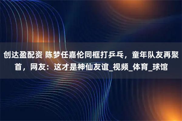 创达盈配资 陈梦任嘉伦同框打乒乓，童年队友再聚首，网友：这才是神仙友谊_视频_体育_球馆