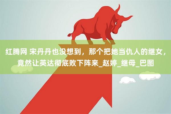 红腾网 宋丹丹也没想到，那个把她当仇人的继女，竟然让英达彻底败下阵来_赵婷_继母_巴图