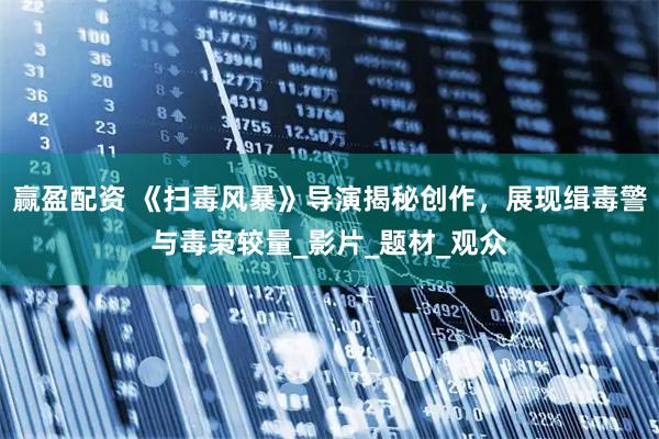赢盈配资 《扫毒风暴》导演揭秘创作，展现缉毒警与毒枭较量_影片_题材_观众