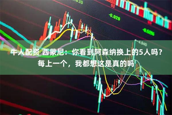 牛人配资 西蒙尼：你看到阿森纳换上的5人吗？每上一个，我都想这是真的吗