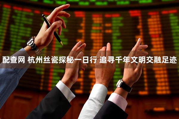 配查网 杭州丝瓷探秘一日行 追寻千年文明交融足迹