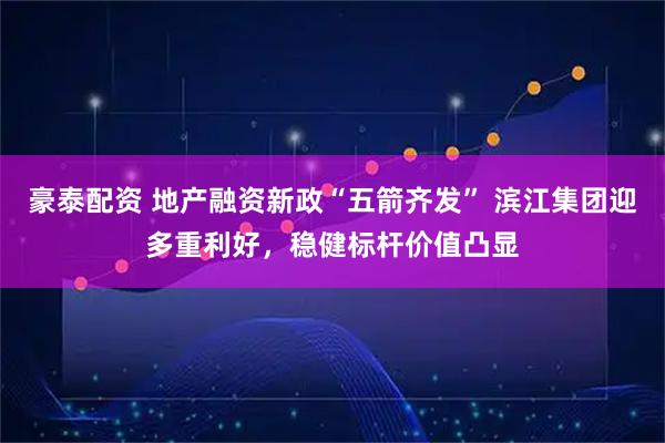豪泰配资 地产融资新政“五箭齐发” 滨江集团迎多重利好，稳健标杆价值凸显