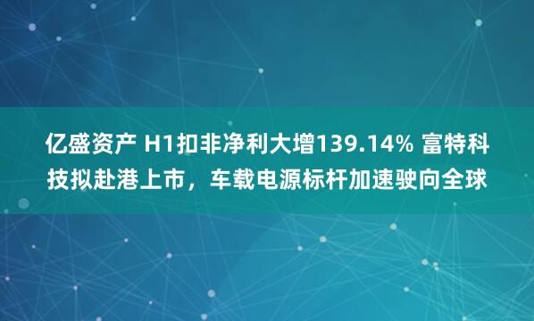 亿盛资产 H1扣非净利大增139.14% 富特科技拟赴港上市，车载电源标杆加速驶向全球